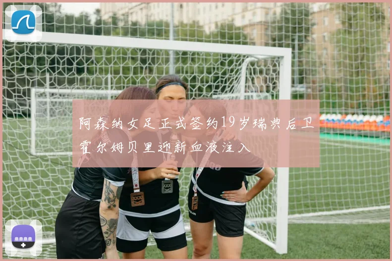 阿森纳女足正式签约19岁瑞典后卫霍尔姆贝里迎新血液注入