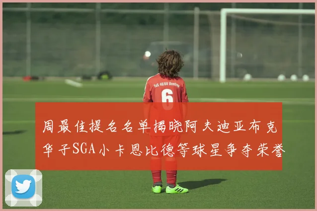 周最佳提名名单揭晓阿夫迪亚布克华子SGA小卡恩比德等球星争夺荣誉