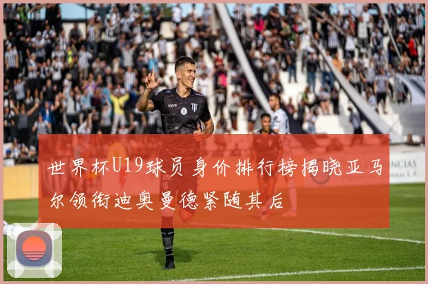 世界杯U19球员身价排行榜揭晓亚马尔领衔迪奥曼德紧随其后