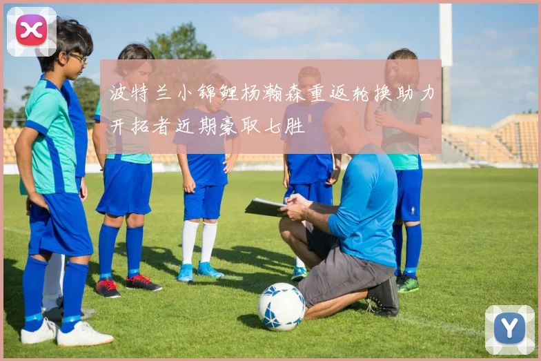 波特兰小锦鲤杨瀚森重返轮换助力开拓者近期豪取七胜