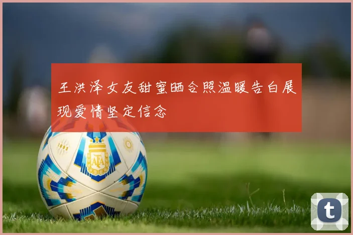 王洪泽女友甜蜜晒合照温暖告白展现爱情坚定信念