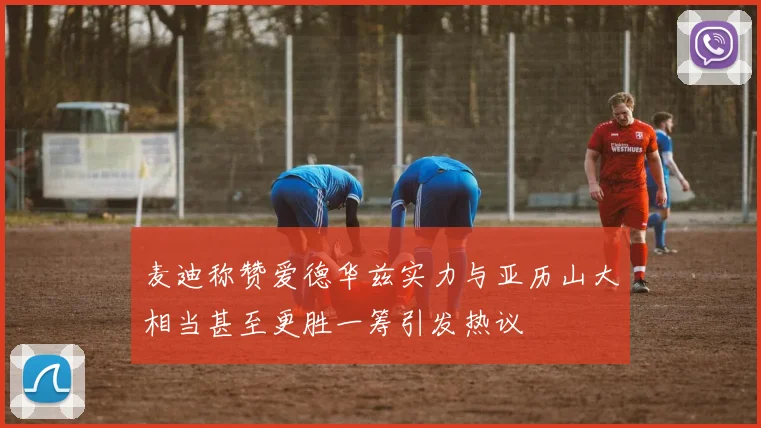 麦迪称赞爱德华兹实力与亚历山大相当甚至更胜一筹引发热议