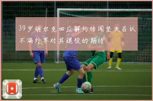 39岁胡尔克回应解约传闻坚决否认不满外界对其退役的期待