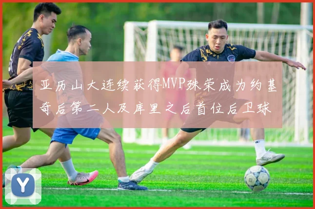 亚历山大连续获得MVP殊荣成为约基奇后第二人及库里之后首位后卫球员
