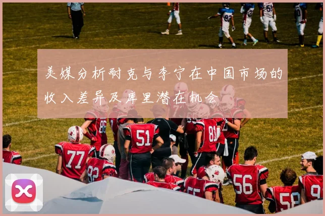 美媒分析耐克与李宁在中国市场的收入差异及库里潜在机会