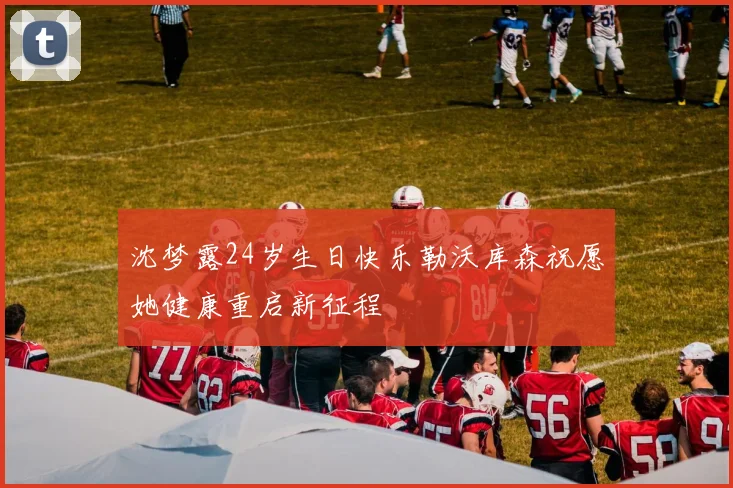 沈梦露24岁生日快乐勒沃库森祝愿她健康重启新征程
