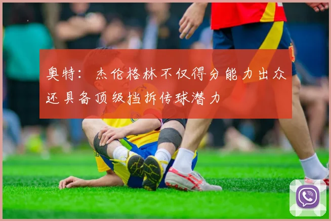 奥特：杰伦格林不仅得分能力出众还具备顶级挡拆传球潜力