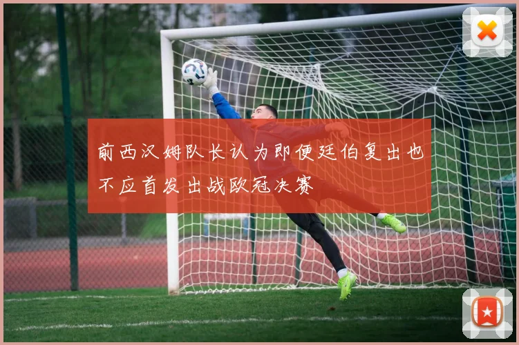 前西汉姆队长认为即便廷伯复出也不应首发出战欧冠决赛