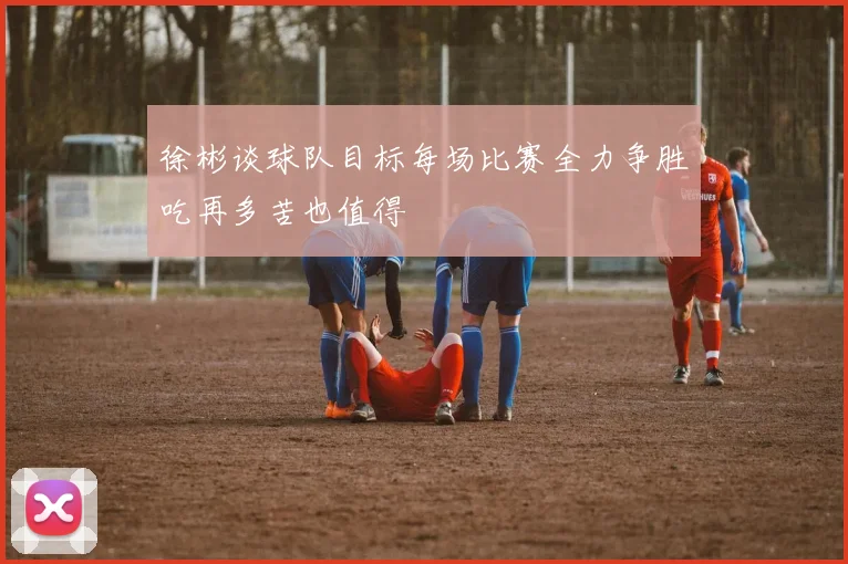 徐彬谈球队目标每场比赛全力争胜吃再多苦也值得