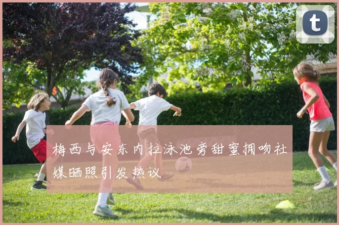 梅西与安东内拉泳池旁甜蜜拥吻社媒晒照引发热议