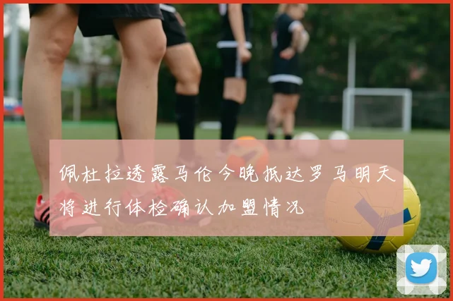 佩杜拉透露马伦今晚抵达罗马明天将进行体检确认加盟情况