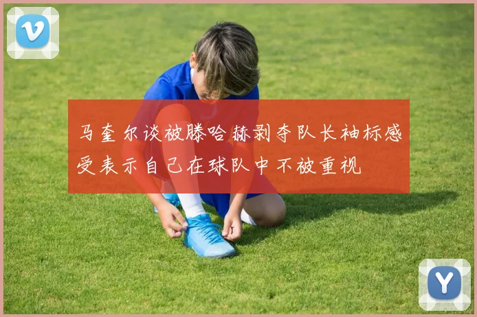马奎尔谈被滕哈赫剥夺队长袖标感受表示自己在球队中不被重视